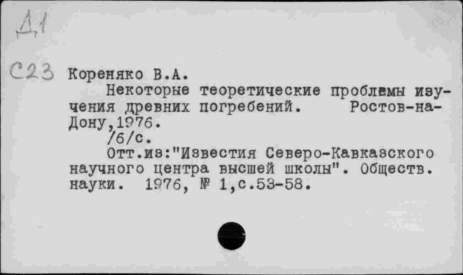 ﻿Кореняко В.А.
Некоторые теоретические проблемы изу чения древних погребений. Ростов-на-Дону, 1976.
/б/с.
Отт.из:"Известия Северо-Кавказского научного центра высшей школы". Обществ, науки. 1976, ff 1,с.53-58.